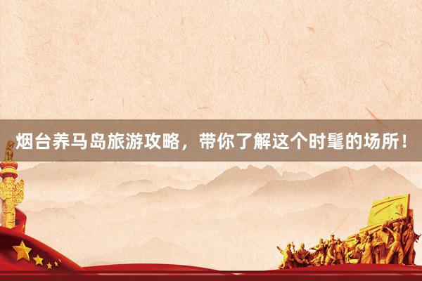 烟台养马岛旅游攻略，带你了解这个时髦的场所！